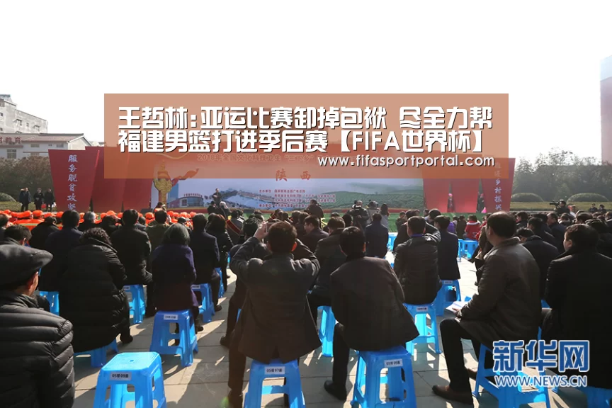 王哲林:亚运比赛卸掉包袱 尽全力帮福建男篮打进季后赛【FIFA世界杯】(图1) 2026世界杯